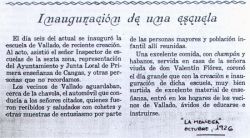 El da seis del actual se inaugur la escuela de Vallado, de reciente creacin. Al acto, asisti el seor Inspector de escuelas de la sexta zona, representacin del Ayuntamiento y Junta Local de Primera enseanza de Cangas, y otras personas que no recordamos. Los vecinos de Vallado aguardaban, cerca de La Chabola, el automvil que conduca a los seores citados, quienes fueron recibidos y saludados con cohetes y otras muestras de entusiasmo por parte de las personas mayores y poblacin infantil all reunidas. Una excelente comida, con champn y habanos, servida en casa de la seora viuda de D. Valentn Flrez, coron el da grande que con la creacin e inauguracin de dicha escuela, muy bien surtida de material de enseanza, entr en los hogares de los vecinos de Vallado, vidos de educarse e instruirse